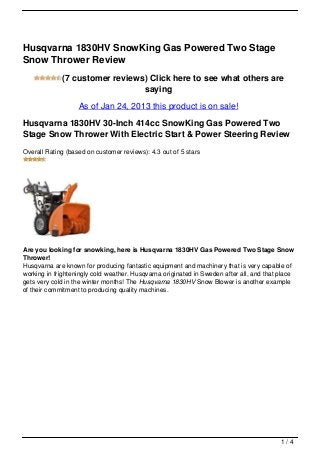 Husqvarna 1830HV SnowKing Gas Powered Two Stage
Snow Thrower Review
             (7 customer reviews) Click here to see what others are
                                saying
                   As of Jan 24, 2013 this product is on sale!

Husqvarna 1830HV 30-Inch 414cc SnowKing Gas Powered Two
Stage Snow Thrower With Electric Start & Power Steering Review
Overall Rating (based on customer reviews): 4.3 out of 5 stars




Are you looking for snowking, here is Husqvarna 1830HV Gas Powered Two Stage Snow
Thrower!
Husqvarna are known for producing fantastic equipment and machinery that is very capable of
working in frighteningly cold weather. Husqvarna originated in Sweden after all, and that place
gets very cold in the winter months! The Husqvarna 1830HV Snow Blower is another example
of their commitment to producing quality machines.




                                                                                          1/4
 