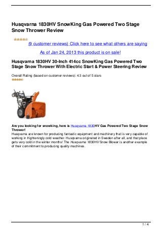 Husqvarna 1830HV SnowKing Gas Powered Two Stage
Snow Thrower Review

           (9 customer reviews) Click here to see what others are saying

                   As of Jan 24, 2013 this product is on sale!

Husqvarna 1830HV 30-Inch 414cc SnowKing Gas Powered Two
Stage Snow Thrower With Electric Start & Power Steering Review
Overall Rating (based on customer reviews): 4.3 out of 5 stars




Are you looking for snowking, here is Husqvarna 1830HV Gas Powered Two Stage Snow
Thrower!
Husqvarna are known for producing fantastic equipment and machinery that is very capable of
working in frighteningly cold weather. Husqvarna originated in Sweden after all, and that place
gets very cold in the winter months! The Husqvarna 1830HV Snow Blower is another example
of their commitment to producing quality machines.




                                                                                           1/4
 