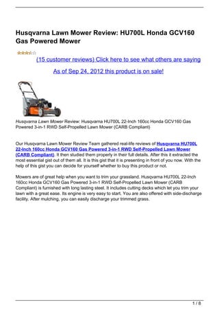Husqvarna Lawn Mower Review: HU700L Honda GCV160
Gas Powered Mower

           (15 customer reviews) Click here to see what others are saying

                     As of Sep 24, 2012 this product is on sale!




Husqvarna Lawn Mower Review: Husqvarna HU700L 22-Inch 160cc Honda GCV160 Gas
Powered 3-in-1 RWD Self-Propelled Lawn Mower (CARB Compliant)


Our Husqvarna Lawn Mower Review Team gathered real-life reviews of Husqvarna HU700L
22-Inch 160cc Honda GCV160 Gas Powered 3-in-1 RWD Self-Propelled Lawn Mower
(CARB Compliant). It then studied them properly in their full details. After this it extracted the
most essential gist out of them all. It is this gist that it is presenting in front of you now. With the
help of this gist you can decide for yourself whether to buy this product or not.

Mowers are of great help when you want to trim your grassland. Husqvarna HU700L 22-Inch
160cc Honda GCV160 Gas Powered 3-in-1 RWD Self-Propelled Lawn Mower (CARB
Compliant) is furnished with long lasting steel. It includes cutting decks which let you trim your
lawn with a great ease. Its engine is very easy to start. You are also offered with side-discharge
facility. After mulching, you can easily discharge your trimmed grass.




                                                                                                   1/8
 