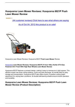 Husqvarna Lawn Mower Reviews: Husqvarna 6021P Push
Lawn Mower Review

          (44 customer reviews) Click here to see what others are saying

                   As of Oct 04, 2012 this product is on sale!




Husqvarna Lawn Mower Reviews: Husqvarna 6021P Push Lawn Mower Review


Husqvarna Lawn Mower Reviews: Husqvarna 6021P 21-Inch 149cc Kohler XT-6 Gas
Powered 3-N-1 Push With High Rear Wheels Lawn Mower Review

Husqvarna 6021P features a compact design, making it easy to manoeuvre in tight spaces. This
efficient mower has three cutting systems, mulch and side discharge. Its handle folds for easy
storage and transportation. Husqvarna 6021P also offers 4-point, 9 position cutting height
adjustment for varying lawn conditions. Its double ball-bearing wheels ensure smooth operation
and durability.

Husqvarna Lawn Mower Reviews: Husqvarna 6021P Push Lawn
Mower Review (Product Description)




                                                                                        1/6
 
