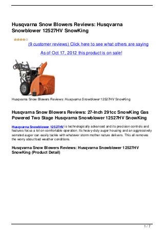 Husqvarna Snow Blowers Reviews: Husqvarna
Snowblower 12527HV SnowKing

           (9 customer reviews) Click here to see what others are saying

                   As of Oct 17, 2012 this product is on sale!




Husqvarna Snow Blowers Reviews: Husqvarna Snowblower 12527HV SnowKing



Husqvarna Snow Blowers Reviews: 27-Inch 291cc SnowKing Gas
Powered Two Stage Husqvarna Snowblower 12527HV SnowKing
Husqvarna Snowblower 12527HV is technologically advanced and its precision controls and
features focus a lot on comfortable operation. Its heavy-duty auger housing and an aggressively
serrated auger can easily tackle with whatever storm mother nature delivers. This all removes
the worry about bad weather conditions.

Husqvarna Snow Blowers Reviews: Husqvarna Snowblower 12527HV
SnowKing (Product Detail)




                                                                                         1/7
 