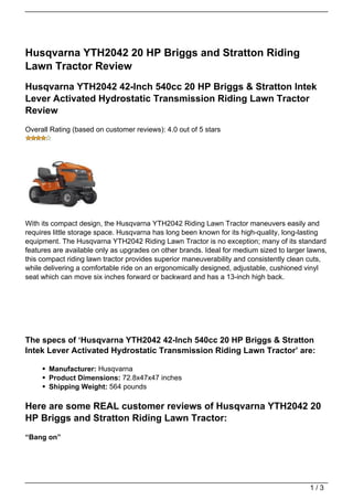 Husqvarna YTH2042 20 HP Briggs and Stratton Riding
Lawn Tractor Review
Husqvarna YTH2042 42-Inch 540cc 20 HP Briggs & Stratton Intek
Lever Activated Hydrostatic Transmission Riding Lawn Tractor
Review
Overall Rating (based on customer reviews): 4.0 out of 5 stars




With its compact design, the Husqvarna YTH2042 Riding Lawn Tractor maneuvers easily and
requires little storage space. Husqvarna has long been known for its high-quality, long-lasting
equipment. The Husqvarna YTH2042 Riding Lawn Tractor is no exception; many of its standard
features are available only as upgrades on other brands. Ideal for medium sized to larger lawns,
this compact riding lawn tractor provides superior maneuverability and consistently clean cuts,
while delivering a comfortable ride on an ergonomically designed, adjustable, cushioned vinyl
seat which can move six inches forward or backward and has a 13-inch high back.




The specs of ‘Husqvarna YTH2042 42-Inch 540cc 20 HP Briggs & Stratton
Intek Lever Activated Hydrostatic Transmission Riding Lawn Tractor’ are:

       Manufacturer: Husqvarna
       Product Dimensions: 72.8x47x47 inches
       Shipping Weight: 564 pounds

Here are some REAL customer reviews of Husqvarna YTH2042 20
HP Briggs and Stratton Riding Lawn Tractor:
“Bang on”




                                                                                          1/3
 