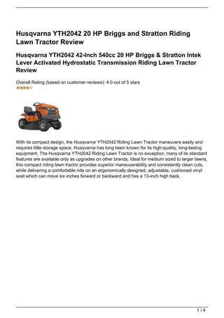 Husqvarna YTH2042 20 HP Briggs and Stratton Riding
Lawn Tractor Review
Husqvarna YTH2042 42-Inch 540cc 20 HP Briggs & Stratton Intek
Lever Activated Hydrostatic Transmission Riding Lawn Tractor
Review
Overall Rating (based on customer reviews): 4.0 out of 5 stars




With its compact design, the Husqvarna YTH2042 Riding Lawn Tractor maneuvers easily and
requires little storage space. Husqvarna has long been known for its high-quality, long-lasting
equipment. The Husqvarna YTH2042 Riding Lawn Tractor is no exception; many of its standard
features are available only as upgrades on other brands. Ideal for medium sized to larger lawns,
this compact riding lawn tractor provides superior maneuverability and consistently clean cuts,
while delivering a comfortable ride on an ergonomically designed, adjustable, cushioned vinyl
seat which can move six inches forward or backward and has a 13-inch high back.




                                                                                          1/4
 