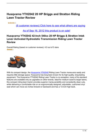 Husqvarna YTH2042 20 HP Briggs and Stratton Riding
Lawn Tractor Review

           (6 customer reviews) Click here to see what others are saying

                   As of Sep 16, 2012 this product is on sale!

Husqvarna YTH2042 42-Inch 540cc 20 HP Briggs & Stratton Intek
Lever Activated Hydrostatic Transmission Riding Lawn Tractor
Review
Overall Rating (based on customer reviews): 4.0 out of 5 stars




With its compact design, the Husqvarna YTH2042 Riding Lawn Tractor maneuvers easily and
requires little storage space. Husqvarna has long been known for its high-quality, long-lasting
equipment. The Husqvarna YTH2042 Riding Lawn Tractor is no exception; many of its standard
features are available only as upgrades on other brands. Ideal for medium sized to larger lawns,
this compact riding lawn tractor provides superior maneuverability and consistently clean cuts,
while delivering a comfortable ride on an ergonomically designed, adjustable, cushioned vinyl
seat which can move six inches forward or backward and has a 13-inch high back.




                                                                                          1/4
 