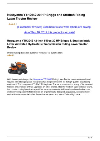 Husqvarna YTH2042 20 HP Briggs and Stratton Riding
Lawn Tractor Review

           (6 customer reviews) Click here to see what others are saying

                   As of Sep 18, 2012 this product is on sale!


Husqvarna YTH2042 42-Inch 540cc 20 HP Briggs & Stratton Intek
Lever Activated Hydrostatic Transmission Riding Lawn Tractor
Review
Overall Rating (based on customer reviews): 4.0 out of 5 stars




With its compact design, the Husqvarna YTH2042 Riding Lawn Tractor maneuvers easily and
requires little storage space. Husqvarna has long been known for its high-quality, long-lasting
equipment. The Husqvarna YTH2042 Riding Lawn Tractor is no exception; many of its standard
features are available only as upgrades on other brands. Ideal for medium sized to larger lawns,
this compact riding lawn tractor provides superior maneuverability and consistently clean cuts,
while delivering a comfortable ride on an ergonomically designed, adjustable, cushioned vinyl
seat which can move six inches forward or backward and has a 13-inch high back.




                                                                                          1/4
 