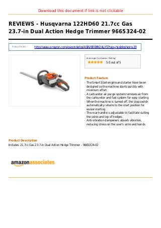 Download this document if link is not clickable
REVIEWS - Husqvarna 122HD60 21.7cc Gas
23.7-in Dual Action Hedge Trimmer 9665324-02
Product Details :
http://www.amazon.com/exec/obidos/ASIN/B008N2ALXS?tag=hijabfashions-20
Average Customer Rating
5.0 out of 5
Product Feature
The Smart Start engine and starter have beenq
designed so the machine starts quickly with
minimum effort
A carburetor air purge system removes air fromq
the carburetor and fuel system for easy starting
When the machine is turned off, the stop switchq
automatically returns to the start position for
easier starting
The rear handle is adjustable to facilitate cuttingq
the sides and top of hedges
Anti-vibration dampeners absorb vibration,q
reducing stress on the user's arms and hands
Product Description
Includes 21.7cc Gas 23.7-in Dual Action Hedge Trimmer - 9665324-02
 