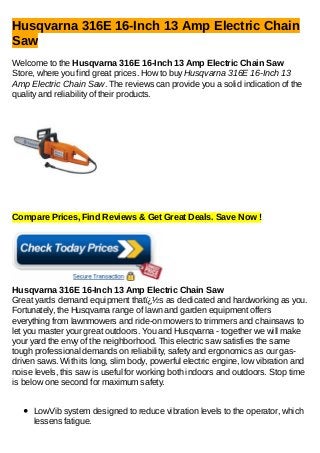 Husqvarna 316E 16-Inch 13 Amp Electric Chain
Saw
Welcome to the Husqvarna 316E 16-Inch 13 Amp Electric Chain Saw
Store, where you find great prices. How to buy Husqvarna 316E 16-Inch 13
Amp Electric Chain Saw. The reviews can provide you a solid indication of the
quality and reliability of their products.
Compare Prices, Find Reviews & Get Great Deals. Save Now !
Husqvarna 316E 16-Inch 13 Amp Electric Chain Saw
Great yards demand equipment thatï¿½s as dedicated and hardworking as you.
Fortunately, the Husqvarna range of lawn and garden equipment offers
everything from lawnmowers and ride-on mowers to trimmers and chainsaws to
let you master your great outdoors. You and Husqvarna - together we will make
your yard the envy of the neighborhood. This electric saw satisfies the same
tough professional demands on reliability, safety and ergonomics as our gas-
driven saws. With its long, slim body, powerful electric engine, low vibration and
noise levels, this saw is useful for working both indoors and outdoors. Stop time
is below one second for maximum safety.
LowVib system designed to reduce vibration levels to the operator, which
lessens fatigue.
 