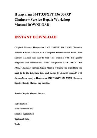 Husqvarna 334T 338XPT 336 339XP
Chainsaw Service Repair Workshop
Manual DOWNLOAD
INSTANT DOWNLOAD
Original Factory Husqvarna 334T 338XPT 336 339XP Chainsaw
Service Repair Manual is a Complete Informational Book. This
Service Manual has easy-to-read text sections with top quality
diagrams and instructions. Trust Husqvarna 334T 338XPT 336
339XP Chainsaw Service Repair Manual will give you everything you
need to do the job. Save time and money by doing it yourself, with
the confidence only a Husqvarna 334T 338XPT 336 339XP Chainsaw
Service Repair Manual can provide.
Service Repair Manual Covers:
Introduction
Safety instructions
Symbol explanation
Technical Data
Tools
 