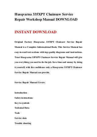 Husqvarna 335XPT Chainsaw Service
Repair Workshop Manual DOWNLOAD
INSTANT DOWNLOAD
Original Factory Husqvarna 335XPT Chainsaw Service Repair
Manual is a Complete Informational Book. This Service Manual has
easy-to-read text sections with top quality diagrams and instructions.
Trust Husqvarna 335XPT Chainsaw Service Repair Manual will give
you everything you need to do the job. Save time and money by doing
it yourself, with the confidence only a Husqvarna 335XPT Chainsaw
Service Repair Manual can provide.
Service Repair Manual Covers:
Introduction
Safety instructions
Key to symbols
Technical Data
Tools
Service data
Trouble shooting
 