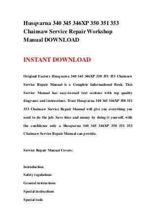 Husqvarna 340 345 346XP 350 351 353
Chainsaw Service Repair Workshop
Manual DOWNLOAD
INSTANT DOWNLOAD
Original Factory Husqvarna 340 345 346XP 350 351 353 Chainsaw
Service Repair Manual is a Complete Informational Book. This
Service Manual has easy-to-read text sections with top quality
diagrams and instructions. Trust Husqvarna 340 345 346XP 350 351
353 Chainsaw Service Repair Manual will give you everything you
need to do the job. Save time and money by doing it yourself, with
the confidence only a Husqvarna 340 345 346XP 350 351 353
Chainsaw Service Repair Manual can provide.
Service Repair Manual Covers:
Introduction
Safety regulations
General instructions
Special instructions
Special tools
 