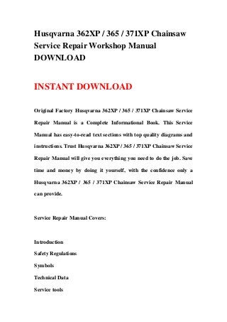 Husqvarna 362XP / 365 / 371XP Chainsaw
Service Repair Workshop Manual
DOWNLOAD


INSTANT DOWNLOAD

Original Factory Husqvarna 362XP / 365 / 371XP Chainsaw Service

Repair Manual is a Complete Informational Book. This Service

Manual has easy-to-read text sections with top quality diagrams and

instructions. Trust Husqvarna 362XP / 365 / 371XP Chainsaw Service

Repair Manual will give you everything you need to do the job. Save

time and money by doing it yourself, with the confidence only a

Husqvarna 362XP / 365 / 371XP Chainsaw Service Repair Manual

can provide.



Service Repair Manual Covers:



Introduction

Safety Regulations

Symbols

Technical Data

Service tools
 