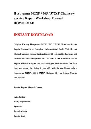 Husqvarna 362XP / 365 / 372XP Chainsaw
Service Repair Workshop Manual
DOWNLOAD
INSTANT DOWNLOAD
Original Factory Husqvarna 362XP / 365 / 372XP Chainsaw Service
Repair Manual is a Complete Informational Book. This Service
Manual has easy-to-read text sections with top quality diagrams and
instructions. Trust Husqvarna 362XP / 365 / 372XP Chainsaw Service
Repair Manual will give you everything you need to do the job. Save
time and money by doing it yourself, with the confidence only a
Husqvarna 362XP / 365 / 372XP Chainsaw Service Repair Manual
can provide.
Service Repair Manual Covers:
Introduction
Safety regulations
Symbols
Technical data
Service tools
 