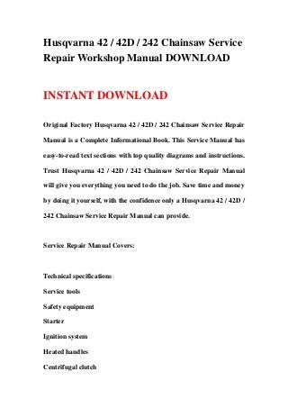 Husqvarna 42 / 42D / 242 Chainsaw Service
Repair Workshop Manual DOWNLOAD
INSTANT DOWNLOAD
Original Factory Husqvarna 42 / 42D / 242 Chainsaw Service Repair
Manual is a Complete Informational Book. This Service Manual has
easy-to-read text sections with top quality diagrams and instructions.
Trust Husqvarna 42 / 42D / 242 Chainsaw Service Repair Manual
will give you everything you need to do the job. Save time and money
by doing it yourself, with the confidence only a Husqvarna 42 / 42D /
242 Chainsaw Service Repair Manual can provide.
Service Repair Manual Covers:
Technical specifications
Service tools
Safety equipment
Starter
Ignition system
Heated handles
Centrifugal clutch
 