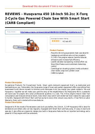 Download this document if link is not clickable
REVIEWS - Husqvarna 450 18-Inch 50.2cc X-Torq
2-Cycle Gas Powered Chain Saw With Smart Start
(CARB Compliant)
Product Details :
http://www.amazon.com/exec/obidos/ASIN/B001DO1OMK?tag=hijabfashions-20
Average Customer Rating
4.2 out of 5
Product Feature
Powerful 18-inch gas-powered chain saw ideal forq
landowners and others who cut less regularly
3.2 HP X-Torq engine reduces harmful exhaustq
emissions and increase fuel efficiency
LowVib vibration dampening; minimal effort viaq
Smart Start feature and combined choke/stop
control
Centrifugal air cleaning system; inertia activatedq
chain brake; snap-lock cylinder cover
CARB Compliantq
Product Description
Exceptional Products For Exceptional Yards. Great yards demand equipment that's as dedicated and
hardworking as you. Fortunately, the Husqvarna range of lawn and garden equipment offers everything from
lawnmowers and ride-on mowers to trimmers and chainsaws to let you master your great outdoors. You and
Husqvarna - together we will make your yard the envy of the neighborhood. The Husqvarna 450 is a powerful
all-round saw for people who value professional qualities in a saw. The X-Torq engine means lower fuel
consumption and reduced emission levels. Auto return stop switch and visible fuel level makes the saw easier
to handle. Equipped with Smart Start and fuel pump to every time ensure easy starts. 2 Year Parts & Labor
Warranty. Every unit is tested at the manufacturer.
Product Description
Designed to fit the needs of homeowners and do-it-yourselfers, the 18-inch, 3.2 HP Husqvarna 450 is ideal for
landowners and others who cut less regularly. Equipped with Smart Start and fuel pump, it's easy to start and
operate. It also offers an ergonomic design plus built-in Husqvarna features like air injection technology and a
powerful X-Torq engine with low emissions.
 