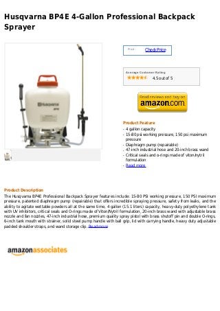 Husqvarna BP4E 4-Gallon Professional Backpack
Sprayer

                                                                        Price :
                                                                                  Check Price



                                                                       Average Customer Rating

                                                                                      4.5 out of 5




                                                                   Product Feature
                                                                   q   4 gallon capacity
                                                                   q   15-80 psi working pressure, 150 psi maximum
                                                                       pressure
                                                                   q   Diaphragm pump (repairable)
                                                                   q   47-inch industrial hose and 20-inch brass wand
                                                                   q   Critical seals and o-rings made of viton/nytril
                                                                       formulation
                                                                   q   Read more




Product Description
The Husqvarna BP4E Professional Backpack Sprayer features include: 15-80 PSI working pressure, 150 PSI maximum
pressure, patented diaphragm pump (repairable) that offers incredible spraying pressure, safety from leaks, and the
ability to agitate wettable powders all at the same time, 4 gallon (15.1 liters) capacity, heavy-duty polyethylene tank
with UV inhibitors, critical seals and O-rings made of Viton/Nytril formulation, 20-inch brass wand with adjustable brass
nozzle and fan nozzles, 47-inch industrial hose, premium quality spray pistol with brass shutoff pin and double O-rings,
6-inch tank mouth with strainer, solid steel pump handle with ball grip, lid with carrying handle, heavy duty adjustable
padded shoulder straps, and wand storage clip. Read more
 