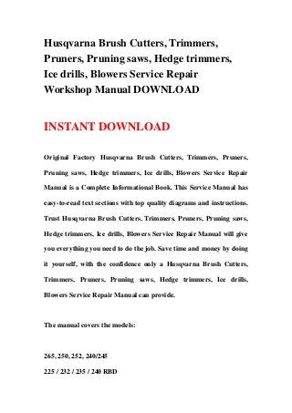Husqvarna Brush Cutters, Trimmers,
Pruners, Pruning saws, Hedge trimmers,
Ice drills, Blowers Service Repair
Workshop Manual DOWNLOAD
INSTANT DOWNLOAD
Original Factory Husqvarna Brush Cutters, Trimmers, Pruners,
Pruning saws, Hedge trimmers, Ice drills, Blowers Service Repair
Manual is a Complete Informational Book. This Service Manual has
easy-to-read text sections with top quality diagrams and instructions.
Trust Husqvarna Brush Cutters, Trimmers, Pruners, Pruning saws,
Hedge trimmers, Ice drills, Blowers Service Repair Manual will give
you everything you need to do the job. Save time and money by doing
it yourself, with the confidence only a Husqvarna Brush Cutters,
Trimmers, Pruners, Pruning saws, Hedge trimmers, Ice drills,
Blowers Service Repair Manual can provide.
The manual covers the models:
265, 250, 252, 240/245
225 / 232 / 235 / 240 RBD
 