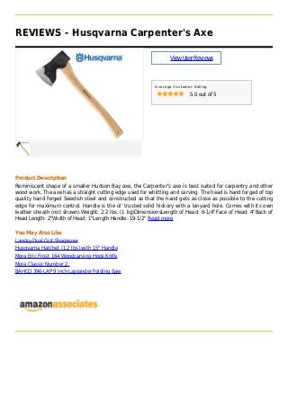 REVIEWS - Husqvarna Carpenter's Axe
ViewUserReviews
Average Customer Rating
5.0 out of 5
Product Description
Reminiscent shape of a smaller Hudson Bay axe, the Carpenter's axe is best suited for carpentry and other
wood work. The axe has a straight cutting edge used for whittling and carving. The head is hand forged of top
quality hand forged Swedish steel and constructed so that the hand gets as close as possible to the cutting
edge for maximum control. Handle is the ol' trusted solid hickory with a lanyard hole. Comes with its own
leather sheath (not shown).Weight: 2.2 lbs. (1 kg)DimensionsLength of Head: 6-1/4"Face of Head: 4"Back of
Head Length: 2"Width of Head: 1"Length Handle: 19-1/2" Read more
You May Also Like
Lansky Dual Grit Sharpener
Husqvarna Hatchet (1.2 lbs) with 15" Handle
Mora Eric Frost 164 Woodcarving Hook Knife
Mora Classic Number 2.
BAHCO 396-LAP 9 Inch Laplander Folding Saw
 