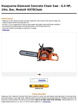 Husqvarna Diamond Concrete Chain Saw - 6.4 HP,
14in. Bar, Model# K970Chain


Product Feature
q   Makes up to 15in. deep cuts from one side, saving the cost of wall or wire saws for deep cuts
q   Useful in spaces where core drills won't fit
q   6.4 HP, 5.7 cu.in. engine with X-Torq for more power and higher torque with fewer emissions
q   Dura Starter dust-sealed starter and durable starter cord for long service life
q   Active Air Filtration centrifugal air cleaning in 3 stages
q   Read more




                                                   Price :
                                                             Check Price




                                                   Product Description
Husqvarna 14in. Diamond Concrete Chain Saw is ideal for corner cuts and making small openings in concrete, block,
brick and masonry, even with rebar. Powerful engine has Dura Starter dust-sealed starter for reliability and Active Air
Filtration to extend engine life and service intervals. Item is on back-order until mid-May. Cutting Depth (in.): 15,
Engine Displacement (cu. in. (cc)): 5.7, HP: 6.4, Bar Length (in.): 14 Read more
 