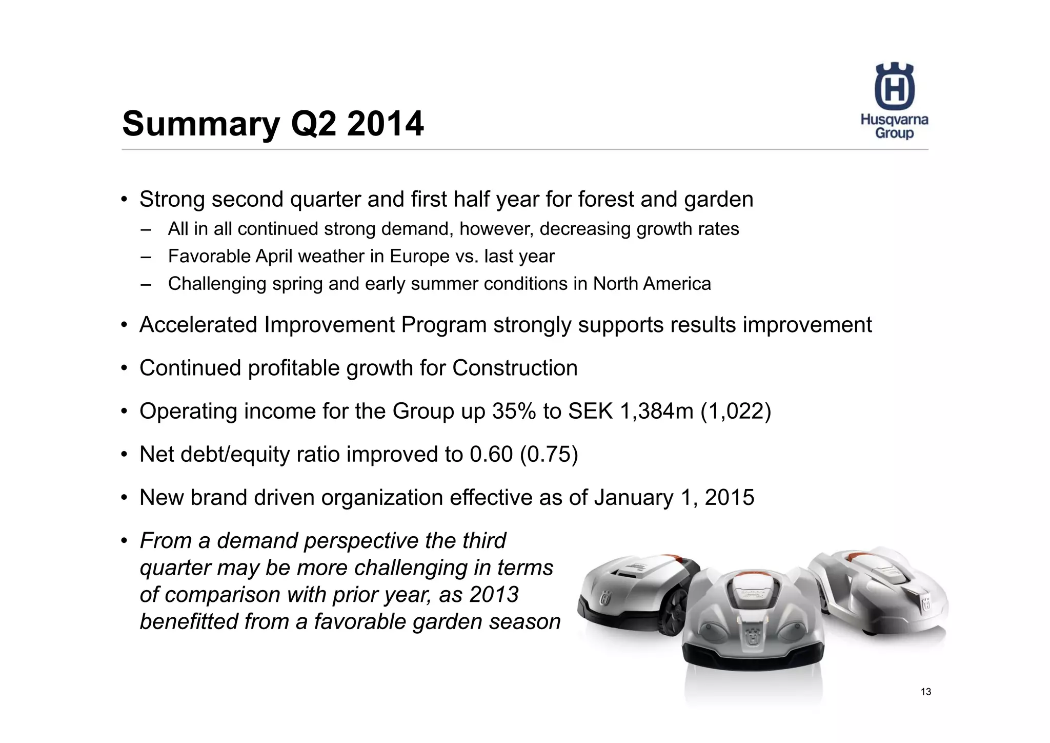 Summary Q2 2014
13
• Strong second quarter and first half year for forest and garden
– All in all continued strong demand, however, decreasing growth rates
– Favorable April weather in Europe vs. last year
– Challenging spring and early summer conditions in North America
• Accelerated Improvement Program strongly supports results improvement
• Continued profitable growth for Construction
• Operating income for the Group up 35% to SEK 1,384m (1,022)
• Net debt/equity ratio improved to 0.60 (0.75)
• New brand driven organization effective as of January 1, 2015
• From a demand perspective the third
quarter may be more challenging in terms
of comparison with prior year, as 2013
benefitted from a favorable garden season
 