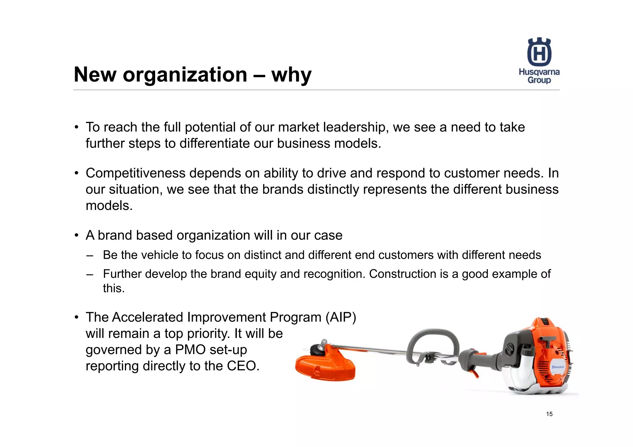 New organization – why
• To reach the full potential of our market leadership, we see a need to take
further steps to differentiate our business models.
• Competitiveness depends on ability to drive and respond to customer needs. In
our situation, we see that the brands distinctly represents the different business
models.
• A brand based organization will in our case
– Be the vehicle to focus on distinct and different end customers with different needs
– Further develop the brand equity and recognition. Construction is a good example of
this.
• The Accelerated Improvement Program (AIP)
will remain a top priority. It will be
governed by a PMO set-up
reporting directly to the CEO.
15
 
