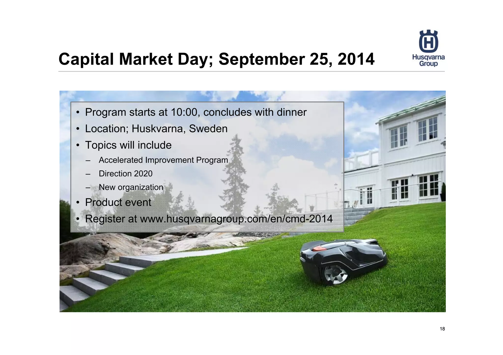 Capital Market Day; September 25, 2014
1818
• Program starts at 10:00, concludes with dinner
• Location; Huskvarna, Sweden
• Topics will include
– Accelerated Improvement Program
– Direction 2020
– New organization
• Product event
• Register at www.husqvarnagroup.com/en/cmd-2014
 