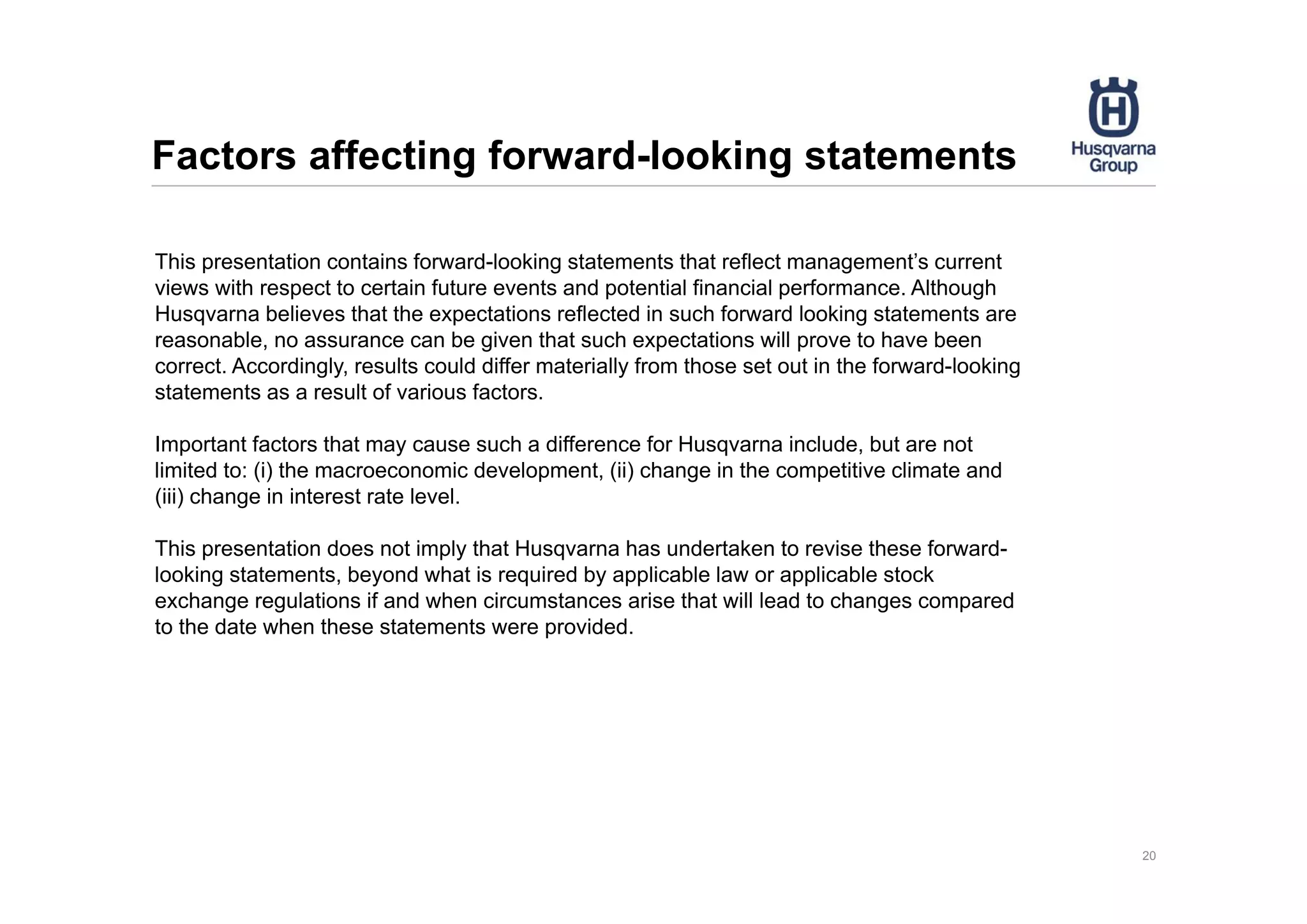 Factors affecting forward-looking statements
20
This presentation contains forward-looking statements that reflect management’s current
views with respect to certain future events and potential financial performance. Although
Husqvarna believes that the expectations reflected in such forward looking statements are
reasonable, no assurance can be given that such expectations will prove to have been
correct. Accordingly, results could differ materially from those set out in the forward-looking
statements as a result of various factors.
Important factors that may cause such a difference for Husqvarna include, but are not
limited to: (i) the macroeconomic development, (ii) change in the competitive climate and
(iii) change in interest rate level.
This presentation does not imply that Husqvarna has undertaken to revise these forward-
looking statements, beyond what is required by applicable law or applicable stock
exchange regulations if and when circumstances arise that will lead to changes compared
to the date when these statements were provided.
 