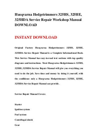 Husqvarna Hedgetrimmers 325HS, 325HE,
325HDA Service Repair Workshop Manual
DOWNLOAD
INSTANT DOWNLOAD
Original Factory Husqvarna Hedgetrimmers 325HS, 325HE,
325HDA Service Repair Manual is a Complete Informational Book.
This Service Manual has easy-to-read text sections with top quality
diagrams and instructions. Trust Husqvarna Hedgetrimmers 325HS,
325HE, 325HDA Service Repair Manual will give you everything you
need to do the job. Save time and money by doing it yourself, with
the confidence only a Husqvarna Hedgetrimmers 325HS, 325HE,
325HDA Service Repair Manual can provide.
Service Repair Manual Covers:
Starter
Ignition system
Fuel system
Centrifugal clutch
Gear
 