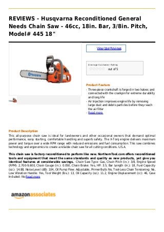 REVIEWS - Husqvarna Reconditioned General
Needs Chain Saw - 46cc, 18in. Bar, 3/8in. Pitch,
Model# 445 18"
ViewUserReviews
Average Customer Rating
out of 5
Product Feature
Three-piece crankshaft is forged in two halves andq
connected with the crankpin for extreme durability
and long life
Air Injection improves engine life by removingq
large dust and debris particles before they reach
the air filter
Read moreq
Product Description
This all-purpose chain saw is ideal for landowners and other occasional owners that demand optimal
performance, easy starting, comfortable handling and superb safety. The X-Torq engine delivers maximum
power and torque over a wide RPM range with reduced emissions and fuel consumption. This saw combines
technology and ergonomics to create a reliable chain saw for all cutting conditions. U.S.A.
This chain saw is factory reconditioned to perform like new. NorthernTool.com offers reconditioned
tools and equipment that meet the same standards and quality as new products, yet give you
identical features at considerable savings. Chain Saw Type: Gas, Chain Pitch (in.): 3/8, Engine Speed
(RPM): 2,700-9,600, Chain Gauge (in.): 0.050, Chain Brake: Yes, HP: 3.5, Bar Length (in.): 18, Fuel Capacity
(oz.): 14.88, Noise Level (dB): 104, Oil Pump Flow: Adjustable, Primer Bulb: No, Tool-Less Chain Tensioning: No,
Low Vibration Handle: Yes, Tool Weight (lbs.): 13, Oil Capacity (oz.): 11.2, Engine Displacement (cc): 46, Case
Included: No Read more
 