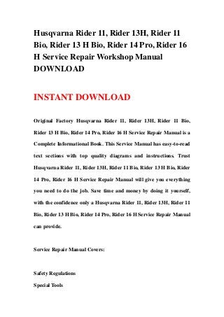 Husqvarna Rider 11, Rider 13H, Rider 11
Bio, Rider 13 H Bio, Rider 14 Pro, Rider 16
H Service Repair Workshop Manual
DOWNLOAD
INSTANT DOWNLOAD
Original Factory Husqvarna Rider 11, Rider 13H, Rider 11 Bio,
Rider 13 H Bio, Rider 14 Pro, Rider 16 H Service Repair Manual is a
Complete Informational Book. This Service Manual has easy-to-read
text sections with top quality diagrams and instructions. Trust
Husqvarna Rider 11, Rider 13H, Rider 11 Bio, Rider 13 H Bio, Rider
14 Pro, Rider 16 H Service Repair Manual will give you everything
you need to do the job. Save time and money by doing it yourself,
with the confidence only a Husqvarna Rider 11, Rider 13H, Rider 11
Bio, Rider 13 H Bio, Rider 14 Pro, Rider 16 H Service Repair Manual
can provide.
Service Repair Manual Covers:
Safety Regulations
Special Tools
 