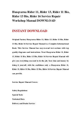 Husqvarna Rider 11, Rider 13, Rider 11 Bio,
Rider 13 Bio, Rider 16 Service Repair
Workshop Manual DOWNLOAD
INSTANT DOWNLOAD
Original Factory Husqvarna Rider 11, Rider 13, Rider 11 Bio, Rider
13 Bio, Rider 16 Service Repair Manual is a Complete Informational
Book. This Service Manual has easy-to-read text sections with top
quality diagrams and instructions. Trust Husqvarna Rider 11, Rider
13, Rider 11 Bio, Rider 13 Bio, Rider 16 Service Repair Manual will
give you everything you need to do the job. Save time and money by
doing it yourself, with the confidence only a Husqvarna Rider 11,
Rider 13, Rider 11 Bio, Rider 13 Bio, Rider 16 Service Repair Manual
can provide.
Service Repair Manual Covers:
Safety Regulations
Special Tools
Technical Data
Delivery and Dealer Service
 