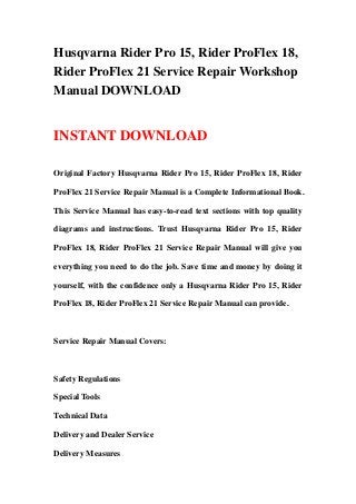 Husqvarna Rider Pro 15, Rider ProFlex 18,
Rider ProFlex 21 Service Repair Workshop
Manual DOWNLOAD
INSTANT DOWNLOAD
Original Factory Husqvarna Rider Pro 15, Rider ProFlex 18, Rider
ProFlex 21 Service Repair Manual is a Complete Informational Book.
This Service Manual has easy-to-read text sections with top quality
diagrams and instructions. Trust Husqvarna Rider Pro 15, Rider
ProFlex 18, Rider ProFlex 21 Service Repair Manual will give you
everything you need to do the job. Save time and money by doing it
yourself, with the confidence only a Husqvarna Rider Pro 15, Rider
ProFlex 18, Rider ProFlex 21 Service Repair Manual can provide.
Service Repair Manual Covers:
Safety Regulations
Special Tools
Technical Data
Delivery and Dealer Service
Delivery Measures
 