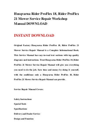 Husqvarna Rider ProFlex 18, Rider ProFlex
21 Mower Service Repair Workshop
Manual DOWNLOAD
INSTANT DOWNLOAD
Original Factory Husqvarna Rider ProFlex 18, Rider ProFlex 21
Mower Service Repair Manual is a Complete Informational Book.
This Service Manual has easy-to-read text sections with top quality
diagrams and instructions. Trust Husqvarna Rider ProFlex 18, Rider
ProFlex 21 Mower Service Repair Manual will give you everything
you need to do the job. Save time and money by doing it yourself,
with the confidence only a Husqvarna Rider ProFlex 18, Rider
ProFlex 21 Mower Service Repair Manual can provide.
Service Repair Manual Covers:
Safety Instructions
Special Tools
Specifications
Delivery and Dealer Service
Design and Function
 