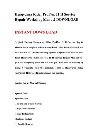 Husqvarna Rider ProFlex 21 II Service
Repair Workshop Manual DOWNLOAD
INSTANT DOWNLOAD
Original Factory Husqvarna Rider ProFlex 21 II Service Repair
Manual is a Complete Informational Book. This Service Manual has
easy-to-read text sections with top quality diagrams and instructions.
Trust Husqvarna Rider ProFlex 21 II Service Repair Manual will
give you everything you need to do the job. Save time and money by
doing it yourself, with the confidence only a Husqvarna Rider
ProFlex 21 II Service Repair Manual can provide.
Service Repair Manual Covers:
Special Tools
Specifications
Delivery and Dealer Service
Design and Function
Repair Instructions
Electrical System
Hydraulic System
 