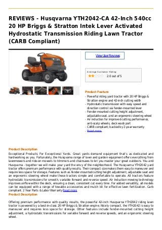 REVIEWS - Husqvarna YTH2042-CA 42-Inch 540cc
20 HP Briggs & Stratton Intek Lever Activated
Hydrostatic Transmission Riding Lawn Tractor
(CARB Compliant)
ViewUserReviews
Average Customer Rating
2.0 out of 5
Product Feature
Powerful riding yard tractor with 20 HP Briggs &q
Stratton engine and 42-inch cutting width
Hydrostatic transmission with easy speed andq
direction control via fender-mounted lever
Fender-mounted cutting height adjustment,q
adjustable seat, and an ergonomic steering wheel
Air induction for improved cutting performance,q
anti-scalp wheels, deck wash port
CARB compliant; backed by 2-year warrantyq
Read moreq
Product Description
Exceptional Products For Exceptional Yards. Great yards demand equipment that's as dedicated and
hardworking as you. Fortunately, the Husqvarna range of lawn and garden equipment offers everything from
lawnmowers and ride-on mowers to trimmers and chainsaws to let you master your great outdoors. You and
Husqvarna - together we will make your yard the envy of the neighborhood. The Husqvarna YTH2042 yard
tractor offers premium performance with quality results. Their compact size makes them easy to maneuver and
require less space for storage. Features such as fender-mounted cutting height adjustment, adjustable seat and
an ergonomic steering wheel make these tractors simple and comfortable to operate. All tractors feature
hydrostatic transmissions for smooth, variable forward and reverse speed. Air Induction mowing technology
improves airflow within the deck, ensuring a clean, consistent cut every time. For added versatility, all models
can be equipped with a range of towable accessories and mulch kit for effective lawn fertilization. Carb
compliant. 2 Year Parts & Labor Warranty Read more
Product Description
Offering premium performance with quality results, the powerful 42-inch Husqvarna YTH2042 riding lawn
tractor is powered by a best-in-class 20 HP Briggs & Stratton engine. Nicely compact, the YTH2042 is easy to
maneuver and requires less space for storage. Other features include fender-mounted cutting height
adjustment, a hydrostatic transmissions for variable forward and reverse speeds, and an ergonomic steering
wheel.
 