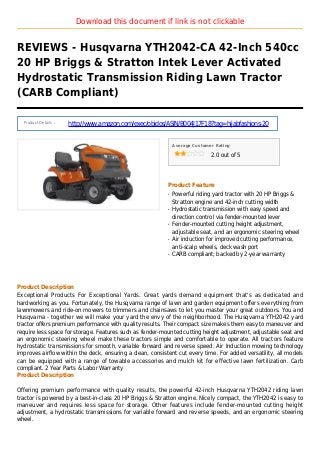 Download this document if link is not clickable
REVIEWS - Husqvarna YTH2042-CA 42-Inch 540cc
20 HP Briggs & Stratton Intek Lever Activated
Hydrostatic Transmission Riding Lawn Tractor
(CARB Compliant)
Product Details :
http://www.amazon.com/exec/obidos/ASIN/B004J17F18?tag=hijabfashions-20
Average Customer Rating
2.0 out of 5
Product Feature
Powerful riding yard tractor with 20 HP Briggs &q
Stratton engine and 42-inch cutting width
Hydrostatic transmission with easy speed andq
direction control via fender-mounted lever
Fender-mounted cutting height adjustment,q
adjustable seat, and an ergonomic steering wheel
Air induction for improved cutting performance,q
anti-scalp wheels, deck wash port
CARB compliant; backed by 2-year warrantyq
Product Description
Exceptional Products For Exceptional Yards. Great yards demand equipment that's as dedicated and
hardworking as you. Fortunately, the Husqvarna range of lawn and garden equipment offers everything from
lawnmowers and ride-on mowers to trimmers and chainsaws to let you master your great outdoors. You and
Husqvarna - together we will make your yard the envy of the neighborhood. The Husqvarna YTH2042 yard
tractor offers premium performance with quality results. Their compact size makes them easy to maneuver and
require less space for storage. Features such as fender-mounted cutting height adjustment, adjustable seat and
an ergonomic steering wheel make these tractors simple and comfortable to operate. All tractors feature
hydrostatic transmissions for smooth, variable forward and reverse speed. Air Induction mowing technology
improves airflow within the deck, ensuring a clean, consistent cut every time. For added versatility, all models
can be equipped with a range of towable accessories and mulch kit for effective lawn fertilization. Carb
compliant. 2 Year Parts & Labor Warranty
Product Description
Offering premium performance with quality results, the powerful 42-inch Husqvarna YTH2042 riding lawn
tractor is powered by a best-in-class 20 HP Briggs & Stratton engine. Nicely compact, the YTH2042 is easy to
maneuver and requires less space for storage. Other features include fender-mounted cutting height
adjustment, a hydrostatic transmissions for variable forward and reverse speeds, and an ergonomic steering
wheel.
 