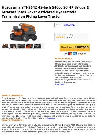 Husqvarna YTH2042 42-Inch 540cc 20 HP Briggs &
Stratton Intek Lever Activated Hydrostatic
Transmission Riding Lawn Tractor

                                                                     Price :
                                                                               CHECK PRICE



                                                                    Average Customer Rating

                                                                                   4.5 out of 5




                                                                TECHNICAL DETAILS:
                                                                q   Powerful riding yard tractor with 20 HP Briggs &
                                                                    Stratton engine and 42-inch cutting width
                                                                q   Hydrostatic transmission with easy speed and
                                                                    direction control via fender-mounted lever
                                                                q   Fender-mounted cutting heightadjustment,
                                                                    adjustable seat, and an ergonomic steering wheel
                                                                q   Air induction for improved cutting performance,
                                                                    anti-scalp wheels, deck wash port
                                                                q   Non-CARB Compliant/Not For Sale In California;
                                                                    backed by 2-year warranty
                                                                q   Read more




PRODUCT DESCRIPTION:
Exceptional Products For Exceptional Yards. Great yards demand equipment that's as dedicated and hardworking as
you. Fortunately, the Husqvarna range of lawn and garden equipment offers everything from lawnmowers and ride-on
mowers to trimmers and chainsaws to let you master your great outdoors. You and Husqvarna - together we will make
your yard the envy of the neighborhood. The Husqvarna YTH2042 yard tractor offers premium performance with quality
results. Their compact size makes them easy to maneuver and require less space for storage. Features such as
fender-mounted cutting height adjustment, adjustable seat and an ergonomic steering wheel make these tractors
simple and comfortable to operate. All tractors feature hydrostatic transmissions for smooth, variable forward and
reverse speed. Air Induction mowing technology improves airflow within the deck, ensuring a clean, consistent cut
every time. For added versatility, all models can be equipped with a range of towable accessories and mulch kit for
effective lawn fertilization. 2 Year Parts & Labor Warranty Read more
PRODUCT DESCRIPTION:

Offering premium performance with quality results, the powerful 42-inch Husqvarna YTH2042 riding lawn tractor is
powered by a best-in-class 20 HP Briggs & Stratton engine. Nicely compact, the YTH2042 is easy to maneuver and
requires less space for storage. Other features include fender-mounted cutting height adjustment, a hydrostatic
transmission for variable forward and reverse speeds, and an ergonomic steering wheel.
 