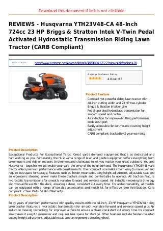 Download this document if link is not clickable
REVIEWS - Husqvarna YTH23V48-CA 48-Inch
724cc 23 HP Briggs & Stratton Intek V-Twin Pedal
Activated Hydrostatic Transmission Riding Lawn
Tractor (CARB Compliant)
Product Details :
http://www.amazon.com/exec/obidos/ASIN/B004J17F22?tag=hijabfashions-20
Average Customer Rating
4.0 out of 5
Product Feature
Compact yet powerful riding lawn tractor withq
48-inch cutting width and 23 HP two-cylinder
Briggs & Stratton Intek engine
Pedal-operated hydrostatic transmission forq
smooth speed and control
Air induction for improved cutting performance,q
deck wash port
Easily accessible fender-mounted cutting heightq
adjustment
CARB compliant; backed by 2-year warrantyq
Product Description
Exceptional Products For Exceptional Yards. Great yards demand equipment that's as dedicated and
hardworking as you. Fortunately, the Husqvarna range of lawn and garden equipment offers everything from
lawnmowers and ride-on mowers to trimmers and chainsaws to let you master your great outdoors. You and
Husqvarna - together we will make your yard the envy of the neighborhood. The Husqvarna YTH23V48 yard
tractor offers premium performance with quality results. Their compact size makes them easy to maneuver and
require less space for storage. Features such as fender-mounted cutting height adjustment, adjustable seat and
an ergonomic steering wheel make these tractors simple and comfortable to operate. All tractors feature
hydrostatic transmissions for smooth, variable forward and reverse speed. Air Induction mowing technology
improves airflow within the deck, ensuring a clean, consistent cut every time. For added versatility, all models
can be equipped with a range of towable accessories and mulch kit for effective lawn fertilization. Carb
compliant. 2 Year Parts & Labor Warranty
Product Description
Enjoy years of premium performance with quality results with the 48-inch, 23 HP Husqvarna YTH23V48 riding
lawn tractor features a hydrostatic transmission for smooth, variable forward and reverse speed plus Air
Induction mowing technology for improved airflow to ensure a clean, consistent cut every time. Its compact
size makes it easy to maneuver and requires less space for storage. Other features include fender-mounted
cutting height adjustment, adjustable seat, and an ergonomic steering wheel.
 