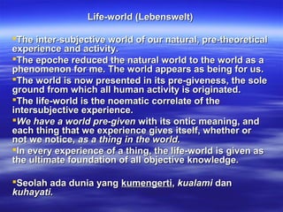 Life-world (Lebenswelt)

The inter-subjective world of our natural, pre-theoretical
experience and activity.
The epoche reduced the natural world to the world as a
phenomenon for me. The world appears as being for us.
The world is now presented in its pre-giveness, the sole
ground from which all human activity is originated.
The life-world is the noematic correlate of the
intersubjective experience.
We have a world pre-given with its ontic meaning, and
each thing that we experience gives itself, whether or
not we notice, as a thing in the world.
In every experience of a thing, the life-world is given as
the ultimate foundation of all objective knowledge.

Seolah ada dunia yang kumengerti, kualami dan
kuhayati.
 