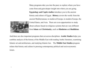 Many programs take you into the past, to explore where you have  come from and gain deeper insight into where you are going.  Egyptology and Coptic studies  introduce you to the ancient  history and culture of Egypt.  History  covers the world: from the  ancient Mediterranean, to medieval Europe, to modern Europe, the  United States, and Asia.  There are even opportunities to study  about cultures based on religious systems that are very different  from  Islam  and  Christianity,  such as  Hinduism  and  Buddhism . And there are also important programs that cut across disciplines:  Arabic Studies  helps you combine analysis of the history of the Middle East with reading Arabic literature, examining Islamic art and architecture, and studying Islamic law.  The  Middle East Studies  program relates that history and culture to pressing contemporary political and socio-economic issues. . 
