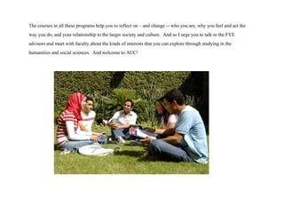 The courses in all these programs help you to reflect on – and change -- who you are, why you feel and act the way you do, and your relationship to the larger society and culture.  And so I urge you to talk to the FYE advisors and meet with faculty about the kinds of interests that you can explore through studying in the humanities and social sciences.  And welcome to AUC! 