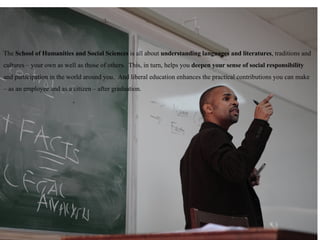 The  School of Humanities and Social Sciences  is all about  understanding languages and literatures , traditions and cultures – your own as well as those of others.  This, in turn, helps you  deepen your sense of social responsibility  and participation in the world around you.  And liberal education enhances the practical contributions you can make – as an employee and as a citizen – after graduation. The  School of Humanities and Social Sciences  is all about  understanding languages and literatures , traditions and cultures – your own as well as those of others.  This, in turn, helps you  deepen your sense of social responsibility  and participation in the world around you.  And liberal education enhances the practical contributions you can make – as an employee and as a citizen – after graduation. 