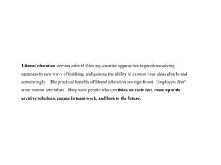 Liberal education  stresses critical thinking ,  creative approaches to problem-solving, openness to new ways of thinking, and gaining the ability to express your ideas clearly and   convincingly.  The practical benefits of liberal education are significant.  Employers don’t want narrow specialists.  They want people who can  think on their feet, come up with creative solutions, engage in team work, and look to the future. 