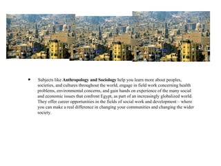 Subjects like  Anthropology and Sociology  help you learn more about peoples, societies, and cultures throughout the world, engage in field work concerning health problems, environmental concerns, and gain hands on experience of the many social and economic issues that confront Egypt, as part of an increasingly globalized world.  They offer career opportunities in the fields of social work and development – where you can make a real difference in changing your communities and changing the wider society. 
