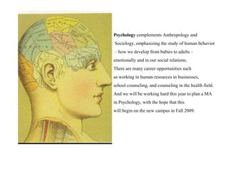 Psychology  complements Anthropology and Sociology, emphasizing the study of human behavior –  how we develop from babies to adults –  emotionally and in our social relations.  There are many career opportunities such  as working in human resources in businesses,  school counseling, and counseling in the health field.  And we will be working hard this year to plan a MA  in Psychology, with the hope that this  will begin on the new campus in Fall 2009. 