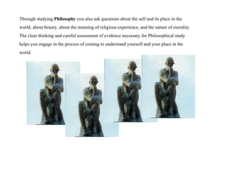 Through studying  Philosophy  you also ask questions about the self and its place in the world, about beauty, about the meaning of religious experience, and the nature of morality.  The clear thinking and careful assessment of evidence necessary for Philosophical study helps you engage in the process of coming to understand yourself and your place in the world.  