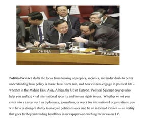 Political Science  shifts the focus from looking at peoples, societies, and individuals to better understanding how policy is made, how rulers rule, and how citizens engage in political life – whether in the Middle East, Asia, Africa, the US or Europe.  Political Science courses also help you analyze vital international security and human rights issues.  Whether or not you enter into a career such as diplomacy, journalism, or work for international organizations, you will have a stronger ability to analyze political issues and be an informed citizen — an ability that goes far beyond reading headlines in newspapers or catching the news on TV. 