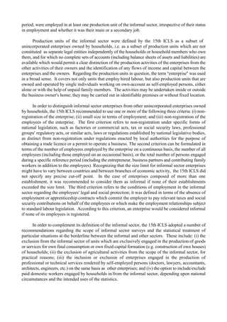 period, were employed in at least one production unit of the informal sector, irrespective of their status 
in employment and whether it was their main or a secondary job. 
Production units of the informal sector were defined by the 15th ICLS as a subset of 
unincorporated enterprises owned by households, i.e. as a subset of production units which are not 
constituted as separate legal entities independently of the households or household members who own 
them, and for which no complete sets of accounts (including balance sheets of assets and liabilities) are 
available which would permit a clear distinction of the production activities of the enterprises from the 
other activities of their owners and the identification of any flows of income and capital between the 
enterprises and the owners. Regarding the production units in question, the term $enterprise# was used 
in a broad sense. It covers not only units that employ hired labour, but also production units that are 
owned and operated by single individuals working on own-account as self-employed persons, either 
alone or with the help of unpaid family members. The activities may be undertaken inside or outside 
the business owner s home; they may be carried out in identifiable premises or without fixed location. 
In order to distinguish informal sector enterprises from other unincorporated enterprises owned 
by households, the 15th ICLS recommended to use one or more of the following three criteria: (i) non-registration 
of the enterprise; (ii) small size in terms of employment; and (iii) non-registration of the 
employees of the enterprise. The first criterion refers to non-registration under specific forms of 
national legislation, such as factories or commercial acts, tax or social security laws, professional 
groups  regulatory acts, or similar acts, laws or regulations established by national legislative bodies, 
as distinct from non-registration under regulations enacted by local authorities for the purpose of 
obtaining a trade licence or a permit to operate a business. The second criterion can be formulated in 
terms of the number of employees employed by the enterprise on a continuous basis, the number of all 
employees (including those employed on an occasional basis), or the total number of persons engaged 
during a specific reference period (including the entrepreneur, business partners and contributing family 
workers in addition to the employees). Recognizing that the size limit for informal sector enterprises 
might have to vary between countries and between branches of economic activity, the 15th ICLS did 
not specify any precise cut-off point. In the case of enterprises composed of more than one 
establishment, it was recommended to consider them as informal if none of their establishments 
exceeded the size limit. The third criterion refers to the conditions of employment in the informal 
sector regarding the employees  legal and social protection; it was defined in terms of the absence of 
employment or apprenticeship contracts which commit the employer to pay relevant taxes and social 
security contributions on behalf of the employees or which make the employment relationships subject 
to standard labour legislation. According to this criterion, an enterprise would be considered informal 
if none of its employees is registered. 
In order to complement its definition of the informal sector, the 15th ICLS adopted a number of 
recommendations regarding the scope of informal sector surveys and the statistical treatment of 
particular situations at the borderline between the informal and other sectors. These include: (i) the 
exclusion from the informal sector of units which are exclusively engaged in the production of goods 
or services for own final consumption or own fixed capital formation (e.g. construction of own houses) 
of households; (ii) the exclusion of agricultural activities from the scope of the informal sector, for 
practical reasons; (iii) the inclusion or exclusion of enterprises engaged in the production of 
professional or technical services rendered by self-employed persons (doctors, lawyers, accountants, 
architects, engineers, etc.) on the same basis as other enterprises; and (iv) the option to include/exclude 
paid domestic workers engaged by households in/from the informal sector, depending upon national 
circumstances and the intended uses of the statistics. 
 