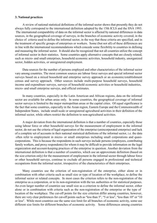 3. National practices 
A review of national statistical definitions of the informal sector shows that presently they do not 
always fully correspond to the international definition adopted by the 15th ICLS and the SNA 1993. 
The international comparability of data on the informal sector is affected by national differences in data 
sources, in the geographical coverage of surveys, in the branches of economic activity covered, in the 
choice of criteria used to define the informal sector, in the way that these criteria are specified, and in 
the treatment of specific groups of enterprises or workers. Some (but not all) of these differences are 
in line with the international recommendations which concede some flexibility to countries in defining 
and measuring the informal sector. It should also be recognized that not all countries utilize the concept 
of informal sector in their statistics. Some countries apply alternative concepts that are closely related, 
such as micro- and small enterprises, household economic activities, household industry, unorganized 
sector, hidden activities, or unregistered employment. 
Data sources for the number of persons employed and other characteristics of the informal sector 
vary among countries. The most common sources are labour force surveys and special informal sector 
surveys based on a mixed household and enterprise survey approach or an economic/establishment 
census and survey approach. Other sources include multi-purpose household surveys, household 
income and expenditure surveys, surveys of household economic activities or household industries, 
micro- and small enterprise surveys, and official estimates. 
In many countries, especially in the Latin American and African regions, data on the informal 
sector are available for urban areas only. In some countries, the geographical coverage of informal 
sector surveys is limited to the major metropolitan areas or the capital cities. Of equal significance is 
the fact that some countries, especially in the Asian region, Eastern Europe and the Commonwealth of 
Independent States, include small-scale or unregistered agricultural activities in their definition of the 
informal sector, while others restrict the definition to non-agricultural activities. 
A major deviation from the international definition is that a number of countries, especially those 
using labour force or other household surveys for the measurement of employment in the informal 
sector, do not use the criteria of legal organization of the enterprise (unincorporated enterprise) and lack 
of a complete set of accounts in their national statistical definitions of the informal sector, i.e. the data 
often refer to employment in micro- or small enterprises including small corporations and quasi-corporations. 
This is because the respondents in such surveys include persons (employees, contributing 
family workers, and proxy respondents) for whom it may be difficult to provide information on the legal 
organization and account-keeping practices of the enterprise in question. Another deviation from the 
international definition is that a number of countries, which use an approximate definition (based on 
the size criterion only) for the measurement of employment in the informal sector through labour force 
or other household surveys, continue to exclude all persons engaged in professional and technical 
occupations from the informal sector, irrespective of the characteristics of their enterprises. 
Many countries use the criterion of non-registration of the enterprise, either alone or in 
combination with other criteria such as small size or type of location of the workplace, to define the 
informal sector or related concepts. In most cases the criterion refers to the non-registration of the 
enterprise as a corporation, or to its non-registration with the tax authorities or for statistical purposes. 
An even larger number of countries use small size as a criterion to define the informal sector, either 
alone or in combination with criteria such as the non-registration of the enterprise or the type of 
location of the workplace. The cut-off points for the size criterion differ among countries; however, 
there are very clear preferences for cut-off points such as $less than 5", $5 or less#, $less than 10" or $10 
or less#. While most countries use the same size limit for all branches of economic activity, some use 
different size limits for different branches of economic activity. Some differences among countries 
 