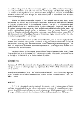 also exist depending on whether the size criterion is applied to each establishment or to the enterprise 
as a whole, and whether it refers to the total number of persons engaged or to the number of employees. 
The criterion of non-registration of the employees of the enterprise is only used by some of the 
transition countries of Eastern Europe and the Commonwealth of Independent States to define 
unregistered employment. 
National practices concerning the treatment of paid domestic workers vary widely among 
countries and data sources. Among the countries using labour force or other household surveys for the 
measurement of employment in the informal sector, the number of countries including paid domestic 
workers in the informal sector is almost equal to the number of countries that exclude these workers. 
By contrast, countries conducting surveys of the production units of the informal or similar sectors tend 
to either exclude all paid domestic workers or include only those who consider themselves as self-employed. 
Since the majority of paid domestic workers are women, the international comparability of 
data for women is more affected by differences in the treatment of paid domestic workers than is the 
international comparability of data for men. 
If obtained from labour force or other household surveys, data on persons employed in the 
informal sector often refer only to persons whose main or only job is in the informal sector, and exclude 
persons with a secondary job in the informal sector, such as farmers or government employees. This 
poses data comparability problems as the number of persons with a secondary job in the informal sector 
can be quite large in some countries. 
In order to enhance the international comparability of informal sector statistics, the UN Expert 
Group on Informal Sector Statistics (Delhi Group) is endeavouring to harmonize national definitions 
on the basis of the framework set by the international definition. 
REFERENCES 
Hussmanns, R. (1998). Developments in the design and implementation of informal sector and similar 
surveys - A review of national practices and experiences. Doc. ICLS/16/RD2. International Labour 
Office. Geneva. 
International Labour Office (1993). 15th International Conference of Labour Statisticians: Highlights 
of the Conference and text of the three resolutions adopted. Bulletin of Labour Statistics 1993-2, IX-XXIV. 
Geneva 
RESUME 
En 1993, la 15ème Conférence internationale des statisticiens du travail adopta une définition 
statistique internationale du secteur informel. Par rapport aux critères de cette définition, le papier 
examine les définitions nationales du secteur informel existantes. Il indique également les problèmes 
de comparabilité internationale des statistiques résultant de l usage de définitions différentes . 

