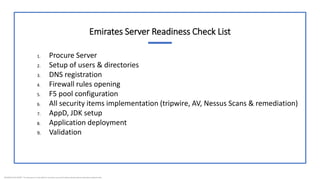 BUSINESS DOCUMENT This document is intended for business use and should be distributed to intended recipients only.
Emirates Server Readiness Check List
1. Procure Server
2. Setup of users & directories
3. DNS registration
4. Firewall rules opening
5. F5 pool configuration
6. All security items implementation (tripwire, AV, Nessus Scans & remediation)
7. AppD, JDK setup
8. Application deployment
9. Validation
 